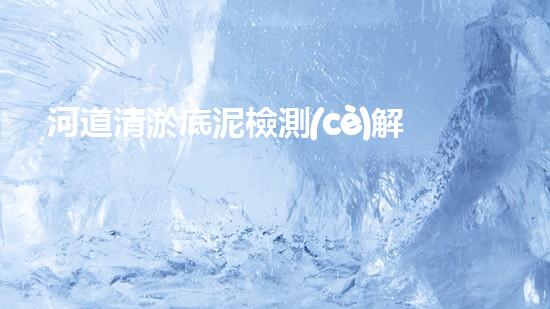 河道清淤底泥檢測(cè)解密清淤工程：關(guān)鍵技術(shù)如何實(shí)現(xiàn)高效清淤？